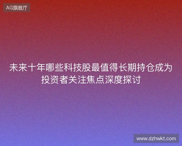 未来十年哪些科技股最值得长期持仓成为投资者关注焦点深度探讨
