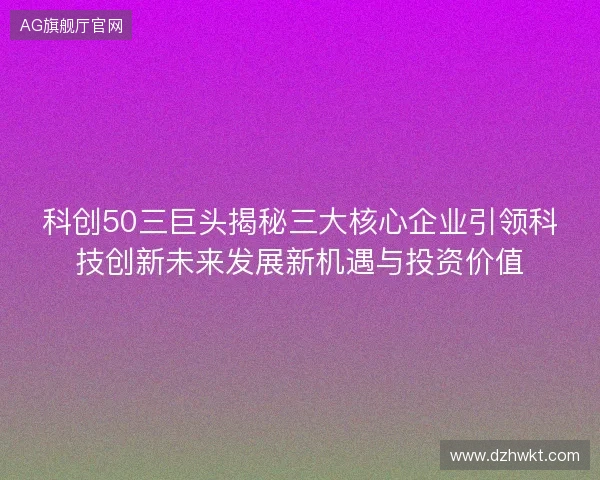 科创50三巨头揭秘三大核心企业引领科技创新未来发展新机遇与投资价值