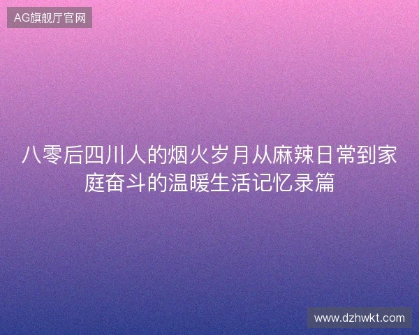 八零后四川人的烟火岁月从麻辣日常到家庭奋斗的温暖生活记忆录篇